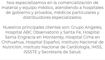 Nos especializamos en la comercialización de material y equipo médico, atendiendo a hospitales de gobierno y privados, médicos particulares y distribuidores especializados. Nuestros principales clientes son: Grupo Angeles, Hospital ABC Observatorio y Santa Fe, Hospital Santa Engracia en Monterrey, Hospital Cima en Chihuahua, Hospital Español, Instituto Nacional de Nutrición, Instituto Nacional de Cardiología, IMSS, ISSSTE y Secretaría de Salud.