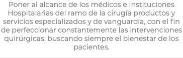 Poner al alcance de los médicos e Instituciones Hospitalarias del ramo de la cirugía productos y servicios especializados y de vanguardia, con el fin de perfeccionar constantemente las intervenciones quirúrgicas, buscando siempre el bienestar de los pacientes.