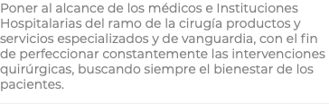 Poner al alcance de los médicos e Instituciones Hospitalarias del ramo de la cirugía productos y servicios especializados y de vanguardia, con el fin de perfeccionar constantemente las intervenciones quirúrgicas, buscando siempre el bienestar de los pacientes.